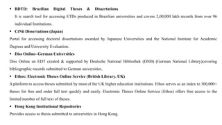 ▪ BDTD: Brazilian Digital Theses & Dissertations
It is search tool for accessing ETDs produced in Brazilian universities and covers 2,00,000 lakh records from over 96
individual Institutions.
▪ CiNii Dissertations (Japan)
Portal for accessing doctoral dissertations awarded by Japanese Universities and the National Institute for Academic
Degrees and University Evaluation.
▪ Diss Online- German Universities
Diss Online an EDT created & supported by Deutsche National Bibliothek (DNB) (German National Library)covering
bibliographic records submitted to German universities.
▪ Ethos: Electronic Theses Online Service (British Library. UK)
A platform to access theses submitted by most of the UK higher education institutions. Ethos serves as an index to 300,000+
theses for free and order full text quickly and easily. Electronic Theses Online Service (Ethos) offers free access to the
limited number of full text of theses.
▪ Hong Kong Institutional Repositories
Provides access to thesis submitted to universities in Hong Kong.
 