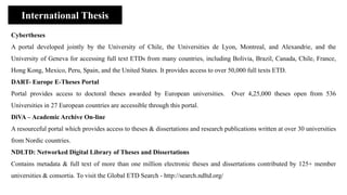 Cybertheses
A portal developed jointly by the University of Chile, the Universities de Lyon, Montreal, and Alexandrie, and the
University of Geneva for accessing full text ETDs from many countries, including Bolivia, Brazil, Canada, Chile, France,
Hong Kong, Mexico, Peru, Spain, and the United States. It provides access to over 50,000 full texts ETD.
DART- Europe E-Theses Portal
Portal provides access to doctoral theses awarded by European universities. Over 4,25,000 theses open from 536
Universities in 27 European countries are accessible through this portal.
DiVA – Academic Archive On-line
A resourceful portal which provides access to theses & dissertations and research publications written at over 30 universities
from Nordic countries.
NDLTD: Networked Digital Library of Theses and Dissertations
Contains metadata & full text of more than one million electronic theses and dissertations contributed by 125+ member
universities & consortia. To visit the Global ETD Search - http://search.ndltd.org/
International Thesis
 