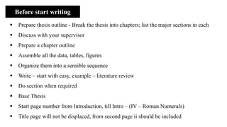 Before start writing
▪ Prepare thesis outline - Break the thesis into chapters; list the major sections in each
▪ Discuss with your supervisor
▪ Prepare a chapter outline
▪ Assemble all the data, tables, figures
▪ Organize them into a sensible sequence
▪ Write – start with easy, example – literature review
▪ Do section when required
▪ Base Thesis
▪ Start page number from Introduction, till Intro – (IV – Roman Numerals)
▪ Title page will not be displaced, from second page ii should be included
 