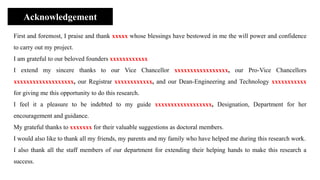 First and foremost, I praise and thank xxxxx whose blessings have bestowed in me the will power and confidence
to carry out my project.
I am grateful to our beloved founders xxxxxxxxxxxx
I extend my sincere thanks to our Vice Chancellor xxxxxxxxxxxxxxxxx, our Pro-Vice Chancellors
xxxxxxxxxxxxxxxxxxx, our Registrar xxxxxxxxxxxx, and our Dean-Engineering and Technology xxxxxxxxxxx
for giving me this opportunity to do this research.
I feel it a pleasure to be indebted to my guide xxxxxxxxxxxxxxxxxx, Designation, Department for her
encouragement and guidance.
My grateful thanks to xxxxxxx for their valuable suggestions as doctoral members.
I would also like to thank all my friends, my parents and my family who have helped me during this research work.
I also thank all the staff members of our department for extending their helping hands to make this research a
success.
Acknowledgement
 
