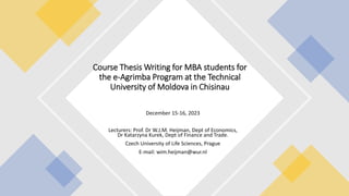 December 15-16, 2023
Lecturers: Prof. Dr W.J.M. Heijman, Dept of Economics,
Dr Katarzyna Kurek, Dept of Finance and Trade.
Czech University of Life Sciences, Prague
E-mail: wim.heijman@wur.nl
Course Thesis Writing for MBA students for
the e-Agrimba Program at the Technical
University of Moldova in Chisinau
 