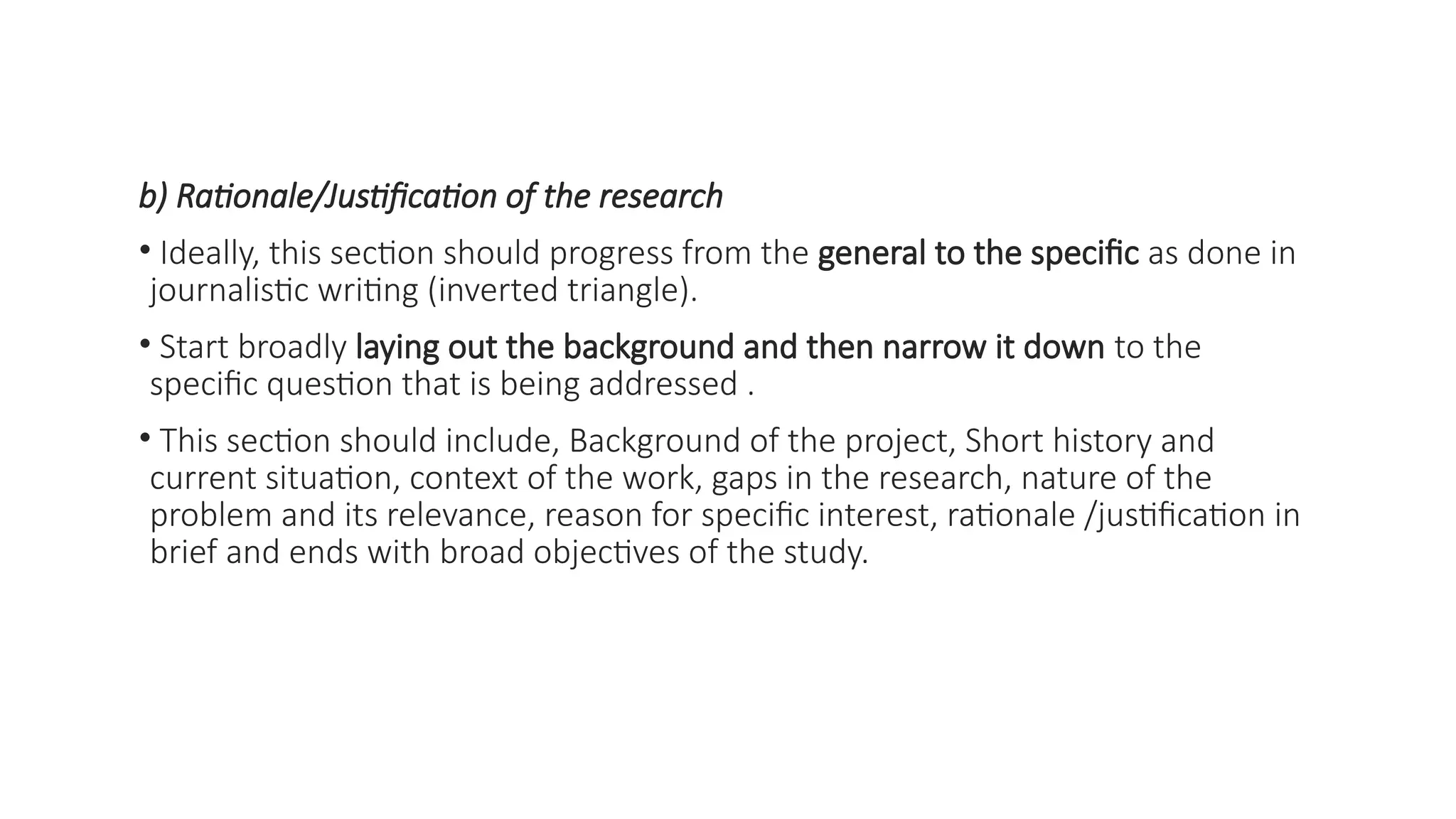 b) Rationale/Justification of the research
• Ideally, this section should progress from the general to the specific as done in
journalistic writing (inverted triangle).
• Start broadly laying out the background and then narrow it down to the
specific question that is being addressed .
• This section should include, Background of the project, Short history and
current situation, context of the work, gaps in the research, nature of the
problem and its relevance, reason for specific interest, rationale /justification in
brief and ends with broad objectives of the study.
 