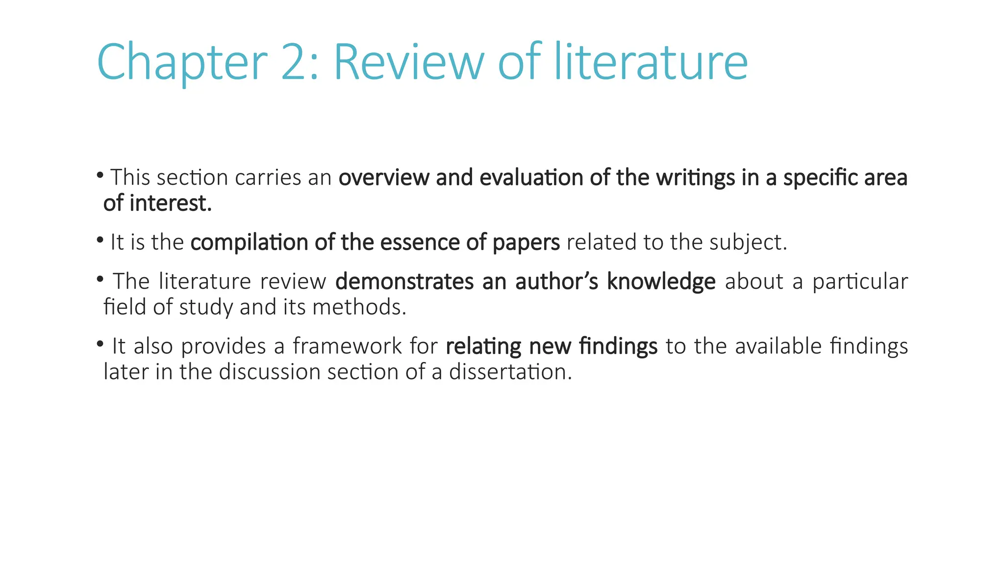 Chapter 2: Review of literature
• This section carries an overview and evaluation of the writings in a specific area
of interest.
• It is the compilation of the essence of papers related to the subject.
• The literature review demonstrates an author’s knowledge about a particular
field of study and its methods.
• It also provides a framework for relating new findings to the available findings
later in the discussion section of a dissertation.
 