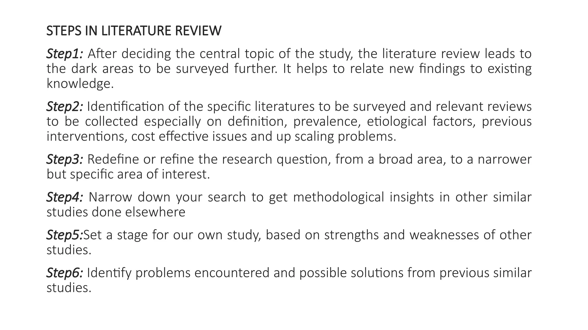STEPS IN LITERATURE REVIEW
Step1: After deciding the central topic of the study, the literature review leads to
the dark areas to be surveyed further. It helps to relate new findings to existing
knowledge.
Step2: Identification of the specific literatures to be surveyed and relevant reviews
to be collected especially on definition, prevalence, etiological factors, previous
interventions, cost effective issues and up scaling problems.
Step3: Redefine or refine the research question, from a broad area, to a narrower
but specific area of interest.
Step4: Narrow down your search to get methodological insights in other similar
studies done elsewhere
Step5:Set a stage for our own study, based on strengths and weaknesses of other
studies.
Step6: Identify problems encountered and possible solutions from previous similar
studies.
 