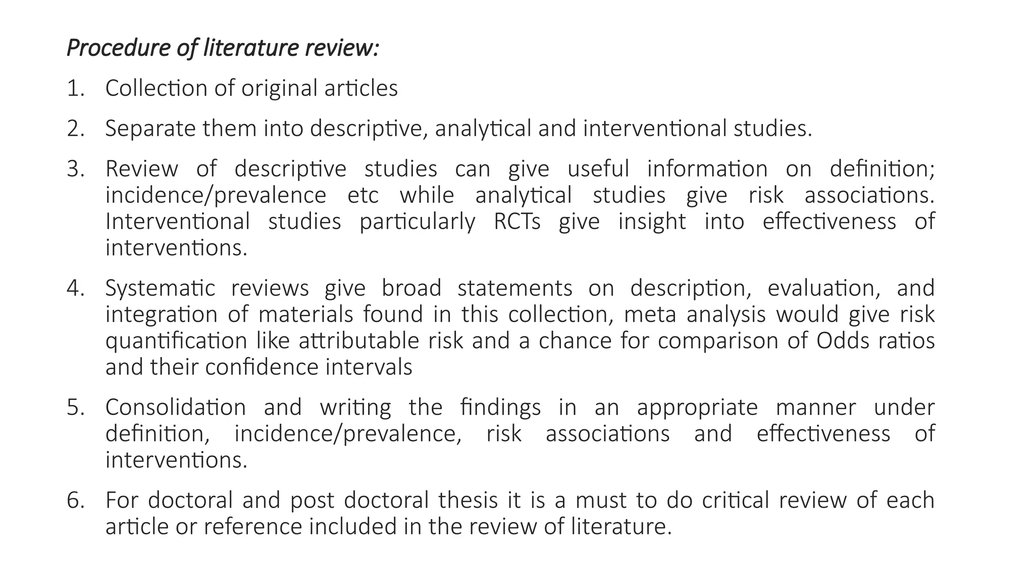 Procedure of literature review:
1. Collection of original articles
2. Separate them into descriptive, analytical and interventional studies.
3. Review of descriptive studies can give useful information on definition;
incidence/prevalence etc while analytical studies give risk associations.
Interventional studies particularly RCTs give insight into effectiveness of
interventions.
4. Systematic reviews give broad statements on description, evaluation, and
integration of materials found in this collection, meta analysis would give risk
quantification like attributable risk and a chance for comparison of Odds ratios
and their confidence intervals
5. Consolidation and writing the findings in an appropriate manner under
definition, incidence/prevalence, risk associations and effectiveness of
interventions.
6. For doctoral and post doctoral thesis it is a must to do critical review of each
article or reference included in the review of literature.
 
