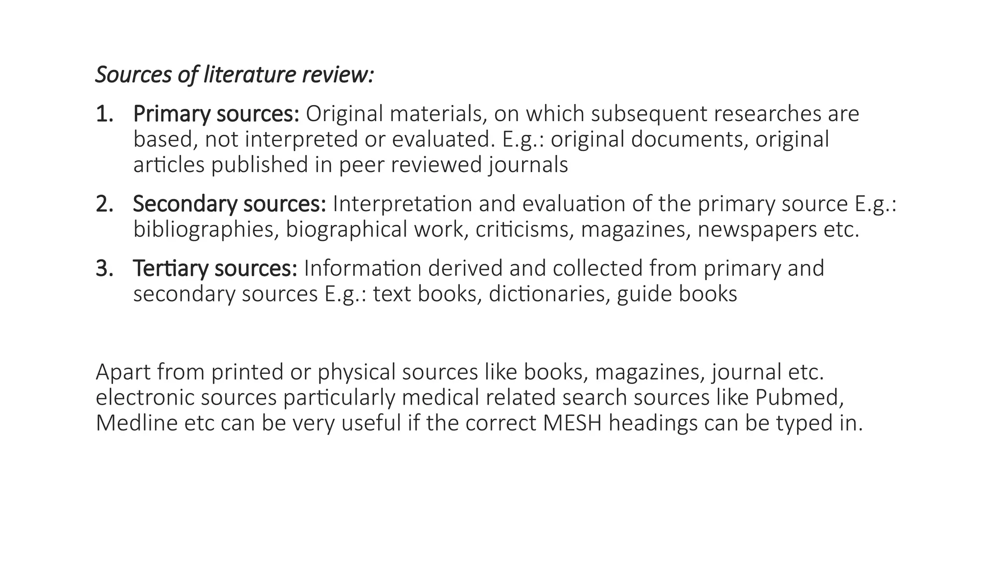 Sources of literature review:
1. Primary sources: Original materials, on which subsequent researches are
based, not interpreted or evaluated. E.g.: original documents, original
articles published in peer reviewed journals
2. Secondary sources: Interpretation and evaluation of the primary source E.g.:
bibliographies, biographical work, criticisms, magazines, newspapers etc.
3. Tertiary sources: Information derived and collected from primary and
secondary sources E.g.: text books, dictionaries, guide books
Apart from printed or physical sources like books, magazines, journal etc.
electronic sources particularly medical related search sources like Pubmed,
Medline etc can be very useful if the correct MESH headings can be typed in.
 