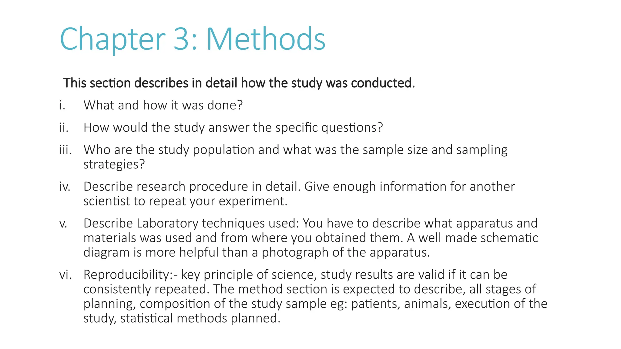 Chapter 3: Methods
This section describes in detail how the study was conducted.
i. What and how it was done?
ii. How would the study answer the specific questions?
iii. Who are the study population and what was the sample size and sampling
strategies?
iv. Describe research procedure in detail. Give enough information for another
scientist to repeat your experiment.
v. Describe Laboratory techniques used: You have to describe what apparatus and
materials was used and from where you obtained them. A well made schematic
diagram is more helpful than a photograph of the apparatus.
vi. Reproducibility:- key principle of science, study results are valid if it can be
consistently repeated. The method section is expected to describe, all stages of
planning, composition of the study sample eg: patients, animals, execution of the
study, statistical methods planned.
 