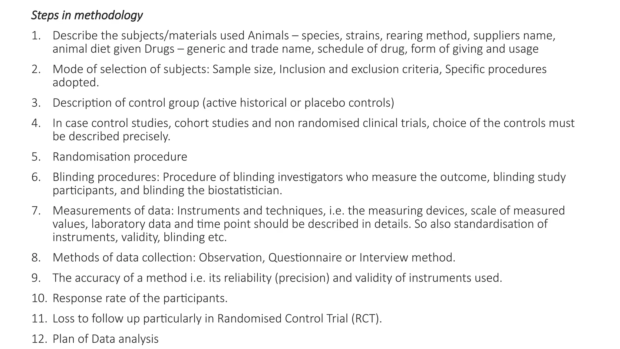 Steps in methodology
1. Describe the subjects/materials used Animals – species, strains, rearing method, suppliers name,
animal diet given Drugs – generic and trade name, schedule of drug, form of giving and usage
2. Mode of selection of subjects: Sample size, Inclusion and exclusion criteria, Specific procedures
adopted.
3. Description of control group (active historical or placebo controls)
4. In case control studies, cohort studies and non randomised clinical trials, choice of the controls must
be described precisely.
5. Randomisation procedure
6. Blinding procedures: Procedure of blinding investigators who measure the outcome, blinding study
participants, and blinding the biostatistician.
7. Measurements of data: Instruments and techniques, i.e. the measuring devices, scale of measured
values, laboratory data and time point should be described in details. So also standardisation of
instruments, validity, blinding etc.
8. Methods of data collection: Observation, Questionnaire or Interview method.
9. The accuracy of a method i.e. its reliability (precision) and validity of instruments used.
10. Response rate of the participants.
11. Loss to follow up particularly in Randomised Control Trial (RCT).
12. Plan of Data analysis
 