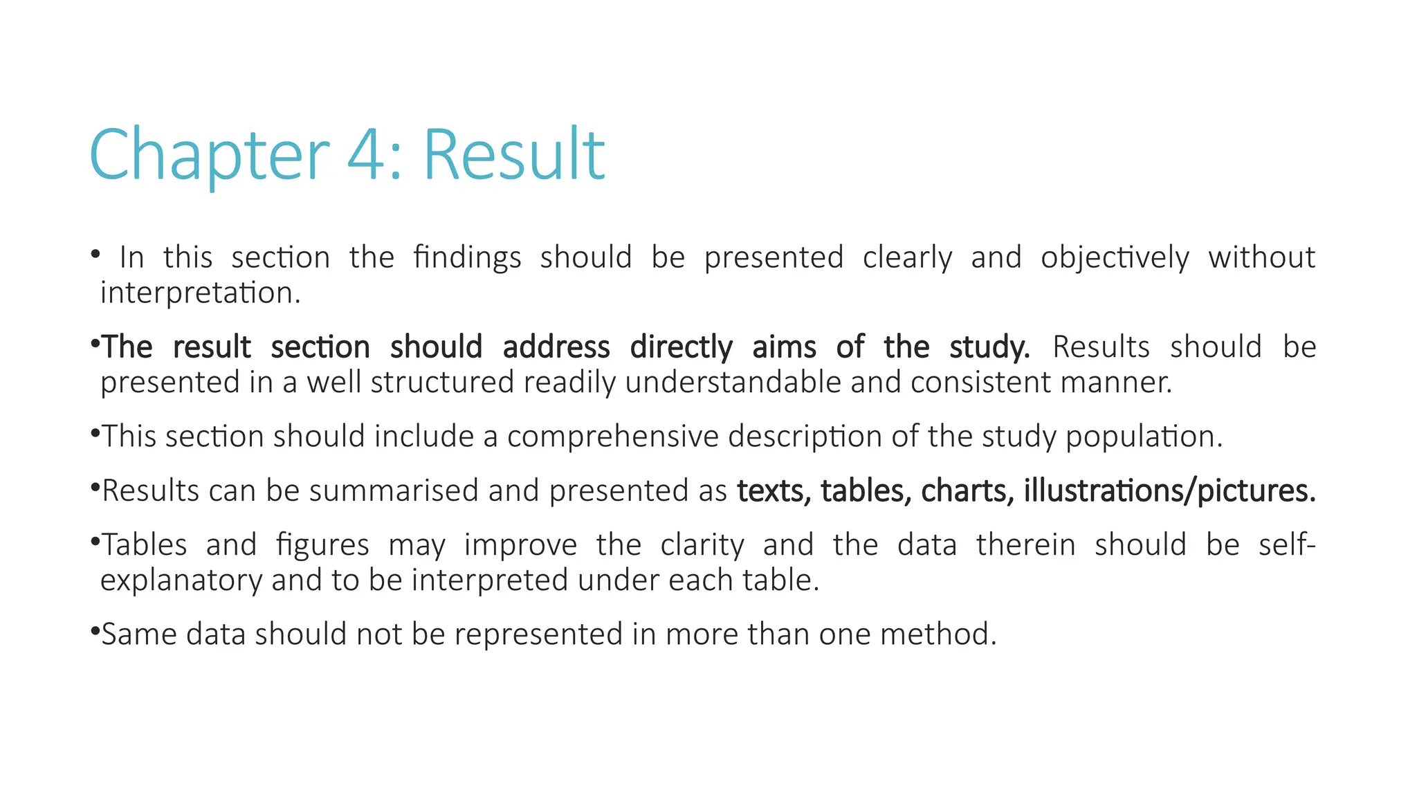 Chapter 4: Result
• In this section the findings should be presented clearly and objectively without
interpretation.
•The result section should address directly aims of the study. Results should be
presented in a well structured readily understandable and consistent manner.
•This section should include a comprehensive description of the study population.
•Results can be summarised and presented as texts, tables, charts, illustrations/pictures.
•Tables and figures may improve the clarity and the data therein should be self-
explanatory and to be interpreted under each table.
•Same data should not be represented in more than one method.
 