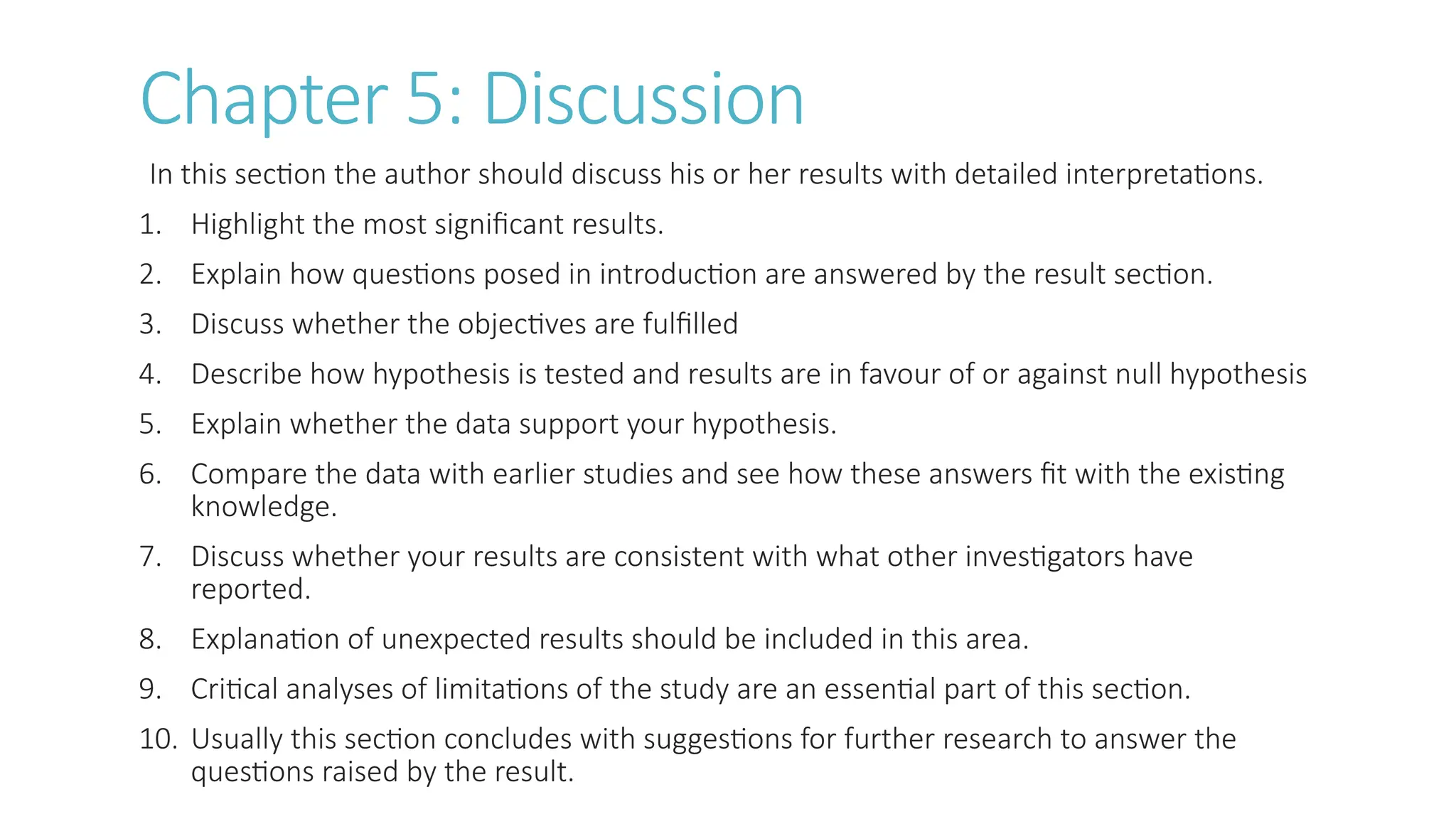 Chapter 5: Discussion
In this section the author should discuss his or her results with detailed interpretations.
1. Highlight the most significant results.
2. Explain how questions posed in introduction are answered by the result section.
3. Discuss whether the objectives are fulfilled
4. Describe how hypothesis is tested and results are in favour of or against null hypothesis
5. Explain whether the data support your hypothesis.
6. Compare the data with earlier studies and see how these answers fit with the existing
knowledge.
7. Discuss whether your results are consistent with what other investigators have
reported.
8. Explanation of unexpected results should be included in this area.
9. Critical analyses of limitations of the study are an essential part of this section.
10. Usually this section concludes with suggestions for further research to answer the
questions raised by the result.
 