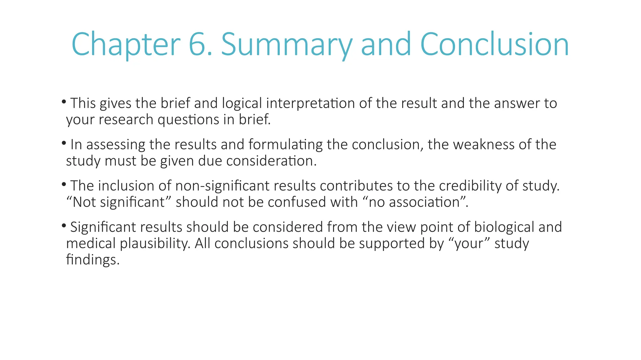 Chapter 6. Summary and Conclusion
• This gives the brief and logical interpretation of the result and the answer to
your research questions in brief.
• In assessing the results and formulating the conclusion, the weakness of the
study must be given due consideration.
• The inclusion of non-significant results contributes to the credibility of study.
“Not significant” should not be confused with “no association”.
• Significant results should be considered from the view point of biological and
medical plausibility. All conclusions should be supported by “your” study
findings.
 
