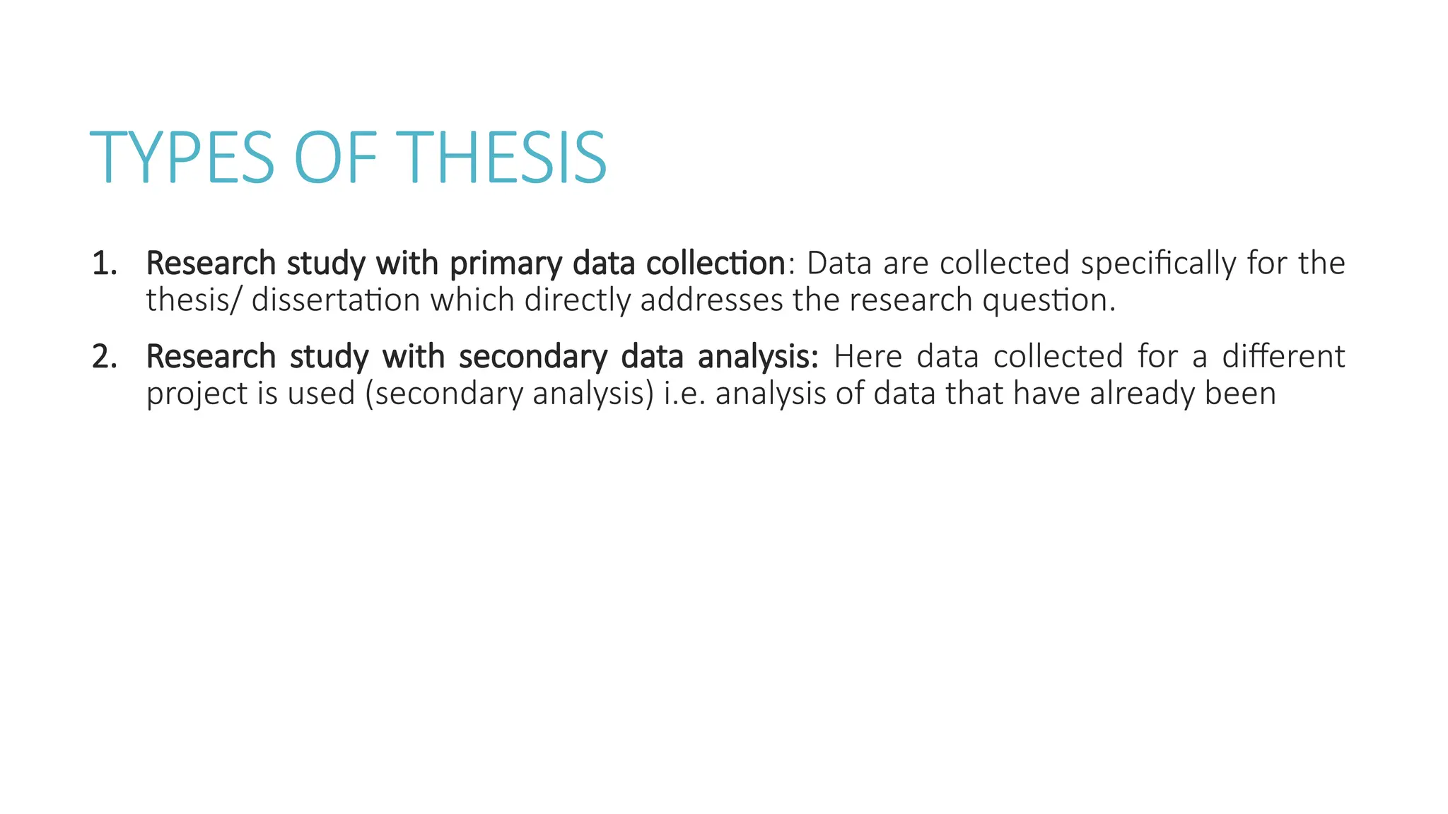 TYPES OF THESIS
1. Research study with primary data collection: Data are collected specifically for the
thesis/ dissertation which directly addresses the research question.
2. Research study with secondary data analysis: Here data collected for a different
project is used (secondary analysis) i.e. analysis of data that have already been
 