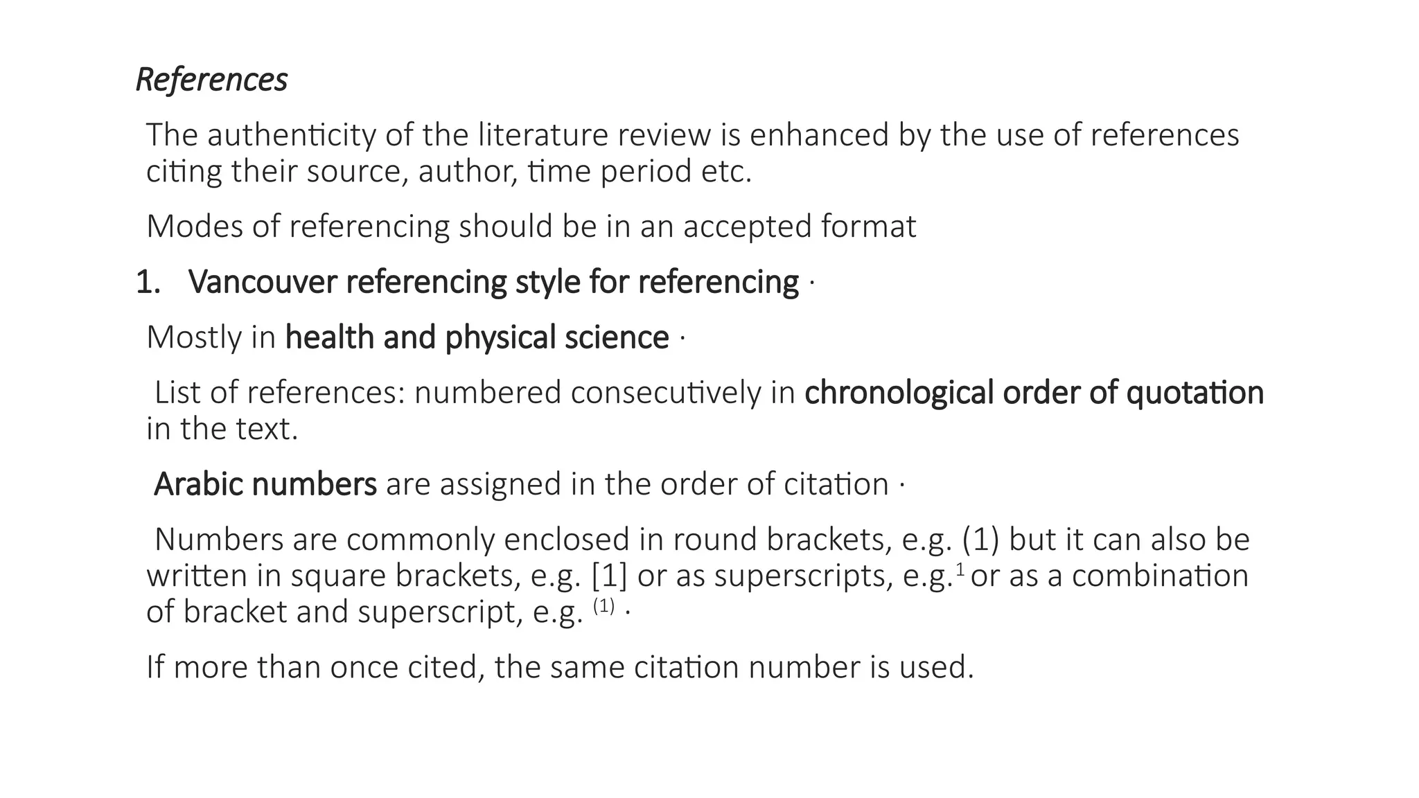 References
The authenticity of the literature review is enhanced by the use of references
citing their source, author, time period etc.
Modes of referencing should be in an accepted format
1. Vancouver referencing style for referencing ·
Mostly in health and physical science ·
List of references: numbered consecutively in chronological order of quotation
in the text.
Arabic numbers are assigned in the order of citation ·
Numbers are commonly enclosed in round brackets, e.g. (1) but it can also be
written in square brackets, e.g. [1] or as superscripts, e.g.1
or as a combination
of bracket and superscript, e.g. (1)
·
If more than once cited, the same citation number is used.
 