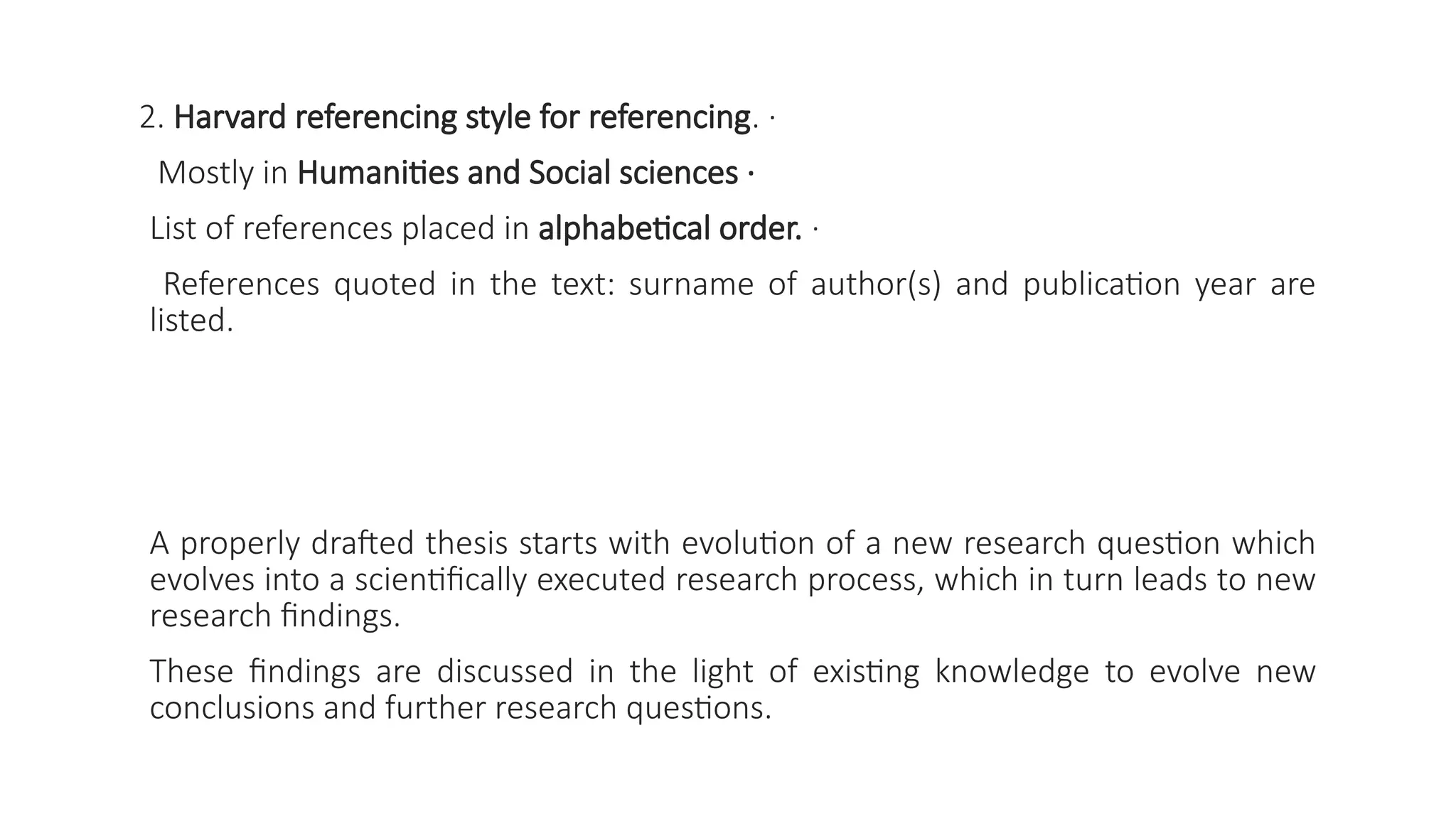 2. Harvard referencing style for referencing. ·
Mostly in Humanities and Social sciences ·
List of references placed in alphabetical order. ·
References quoted in the text: surname of author(s) and publication year are
listed.
A properly drafted thesis starts with evolution of a new research question which
evolves into a scientifically executed research process, which in turn leads to new
research findings.
These findings are discussed in the light of existing knowledge to evolve new
conclusions and further research questions.
 