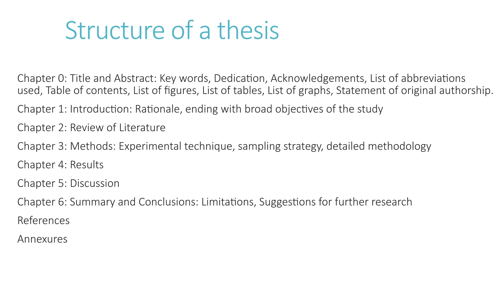 Structure of a thesis
Chapter 0: Title and Abstract: Key words, Dedication, Acknowledgements, List of abbreviations
used, Table of contents, List of figures, List of tables, List of graphs, Statement of original authorship.
Chapter 1: Introduction: Rationale, ending with broad objectives of the study
Chapter 2: Review of Literature
Chapter 3: Methods: Experimental technique, sampling strategy, detailed methodology
Chapter 4: Results
Chapter 5: Discussion
Chapter 6: Summary and Conclusions: Limitations, Suggestions for further research
References
Annexures
 