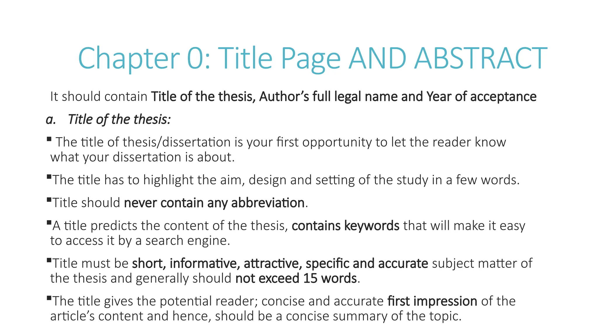 Chapter 0: Title Page AND ABSTRACT
It should contain Title of the thesis, Author’s full legal name and Year of acceptance
a. Title of the thesis:
 The title of thesis/dissertation is your first opportunity to let the reader know
what your dissertation is about.
The title has to highlight the aim, design and setting of the study in a few words.
Title should never contain any abbreviation.
A title predicts the content of the thesis, contains keywords that will make it easy
to access it by a search engine.
Title must be short, informative, attractive, specific and accurate subject matter of
the thesis and generally should not exceed 15 words.
The title gives the potential reader; concise and accurate first impression of the
article’s content and hence, should be a concise summary of the topic.
 
