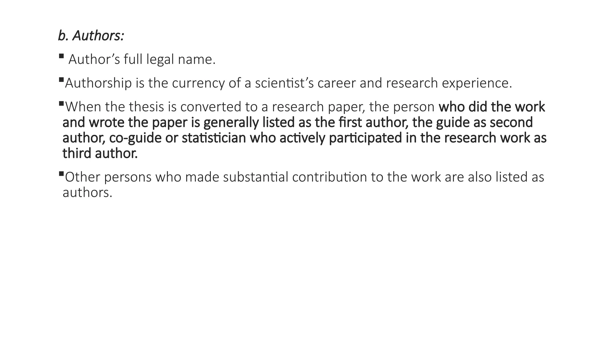 b. Authors:
 Author’s full legal name.
Authorship is the currency of a scientist’s career and research experience.
When the thesis is converted to a research paper, the person who did the work
and wrote the paper is generally listed as the first author, the guide as second
author, co-guide or statistician who actively participated in the research work as
third author.
Other persons who made substantial contribution to the work are also listed as
authors.
 