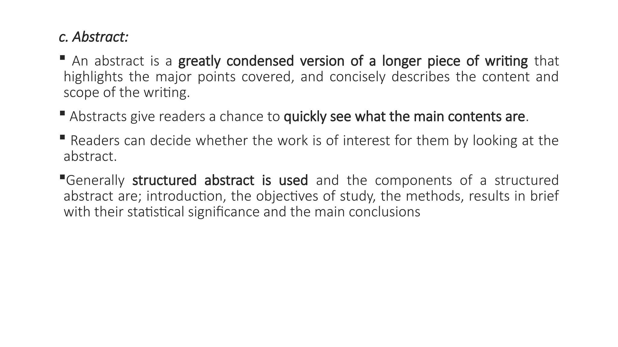 c. Abstract:
 An abstract is a greatly condensed version of a longer piece of writing that
highlights the major points covered, and concisely describes the content and
scope of the writing.
 Abstracts give readers a chance to quickly see what the main contents are.
 Readers can decide whether the work is of interest for them by looking at the
abstract.
Generally structured abstract is used and the components of a structured
abstract are; introduction, the objectives of study, the methods, results in brief
with their statistical significance and the main conclusions
 