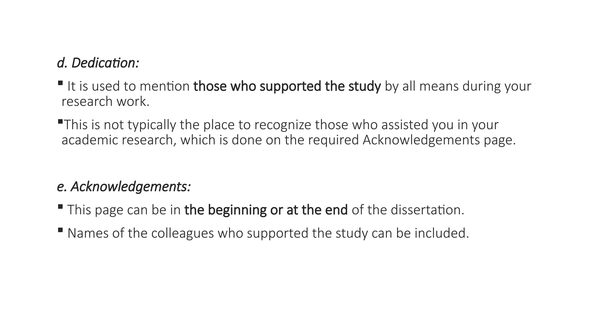 d. Dedication:
 It is used to mention those who supported the study by all means during your
research work.
This is not typically the place to recognize those who assisted you in your
academic research, which is done on the required Acknowledgements page.
e. Acknowledgements:
 This page can be in the beginning or at the end of the dissertation.
 Names of the colleagues who supported the study can be included.
 