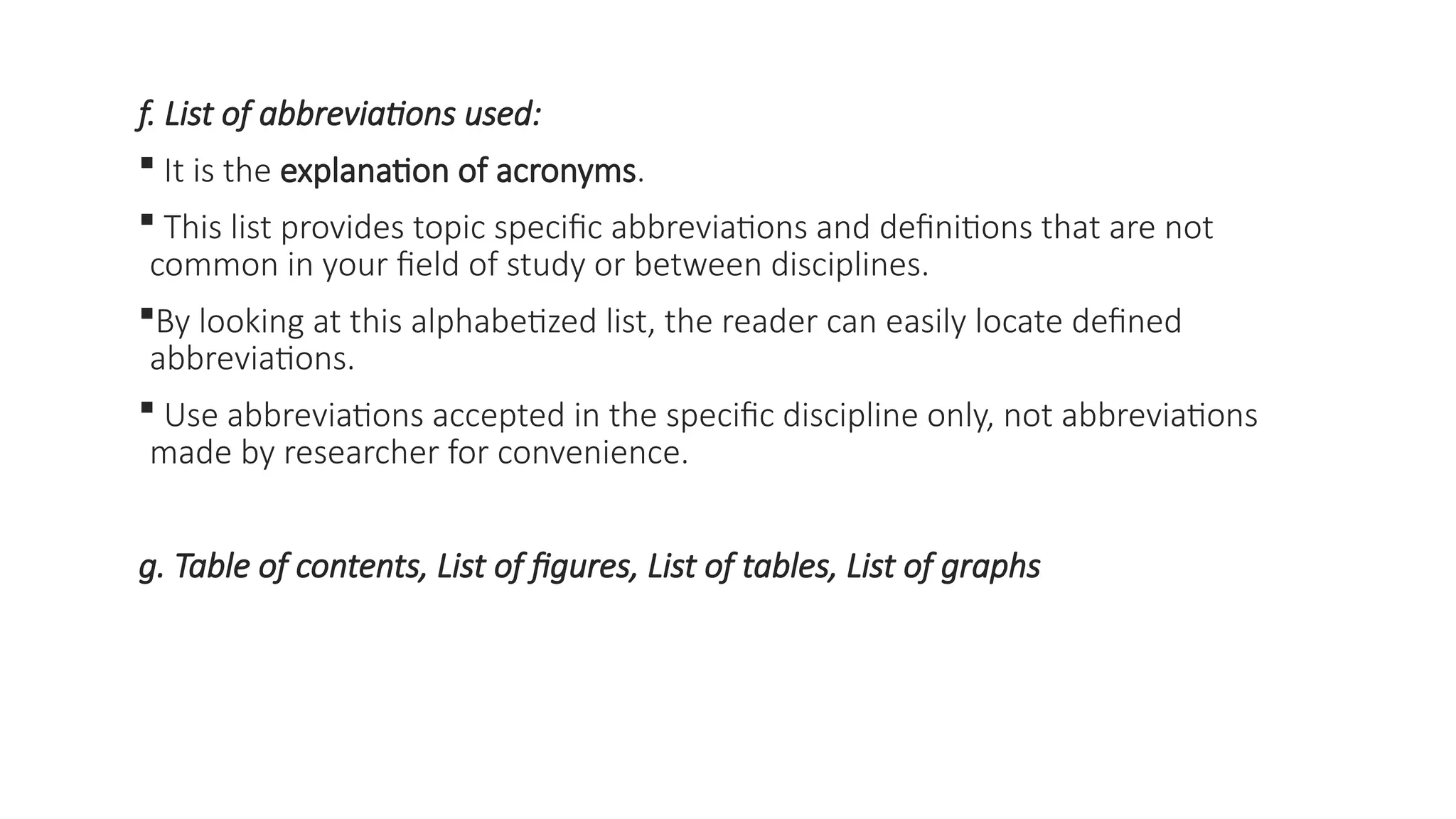 f. List of abbreviations used:
 It is the explanation of acronyms.
 This list provides topic specific abbreviations and definitions that are not
common in your field of study or between disciplines.
By looking at this alphabetized list, the reader can easily locate defined
abbreviations.
 Use abbreviations accepted in the specific discipline only, not abbreviations
made by researcher for convenience.
g. Table of contents, List of figures, List of tables, List of graphs
 