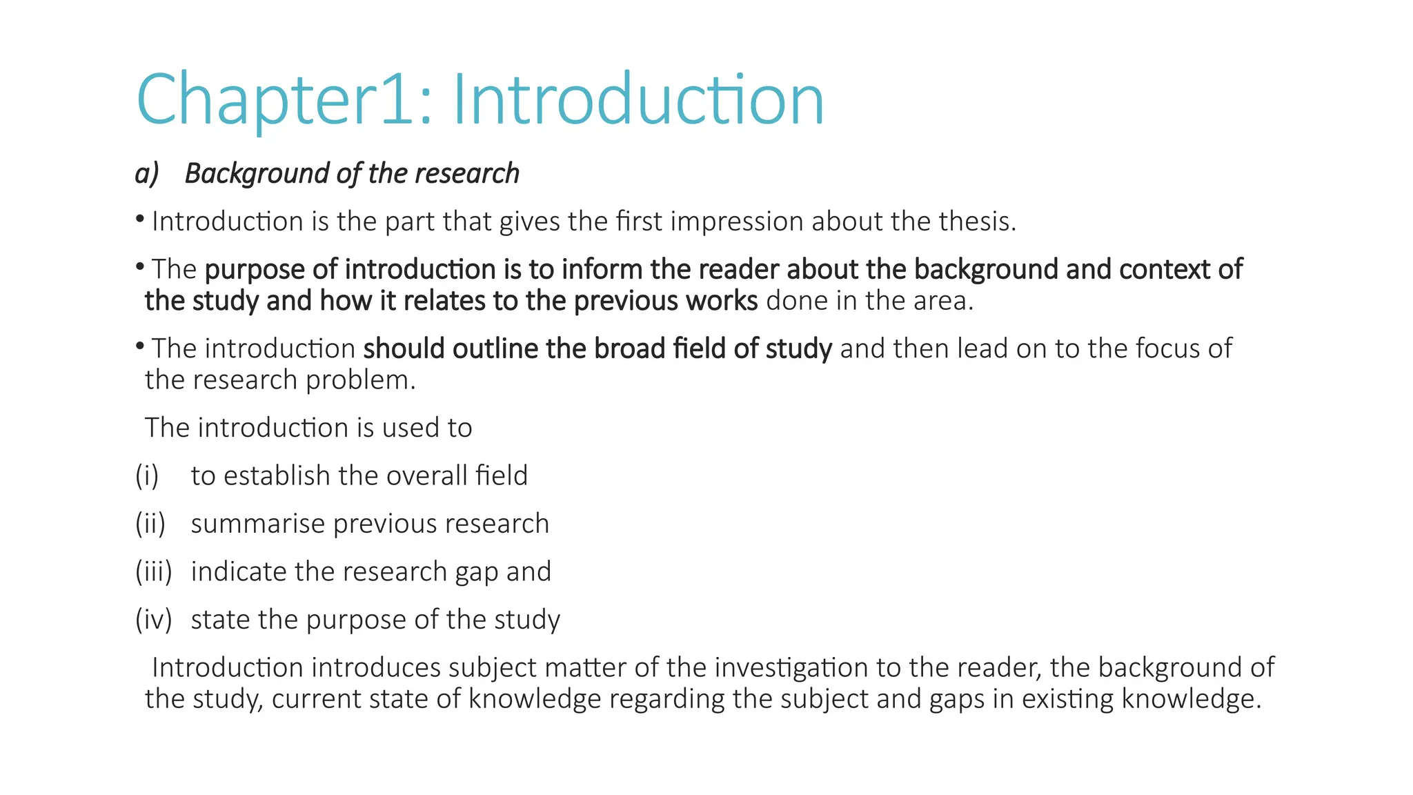 Chapter1: Introduction
a) Background of the research
• Introduction is the part that gives the first impression about the thesis.
• The purpose of introduction is to inform the reader about the background and context of
the study and how it relates to the previous works done in the area.
• The introduction should outline the broad field of study and then lead on to the focus of
the research problem.
The introduction is used to
(i) to establish the overall field
(ii) summarise previous research
(iii) indicate the research gap and
(iv) state the purpose of the study
Introduction introduces subject matter of the investigation to the reader, the background of
the study, current state of knowledge regarding the subject and gaps in existing knowledge.
 