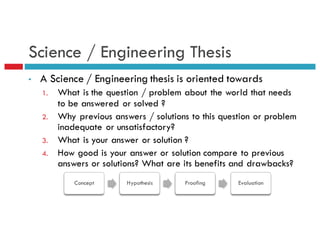 Science / Engineering Thesis
• A Science / Engineering thesis is oriented towards
1. What is the question / problem about the world that needs
to be answered or solved ?
2. Why previous answers / solutions to this question or problem
inadequate or unsatisfactory?
3. What is your answer or solution ?
4. How good is your answer or solution compare to previous
answers or solutions? What are its benefits and drawbacks?
Concept Hypothesis Proofing Evaluation
 