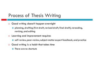 Process of Thesis Writing
¨ Good writing doesn’t happen overnight
¤ planning, drafting (first draft, revised draft, final draft), rereading,
revising, and editing
¨ Learning and improvement requires
¤ self-review, peer-review, subject-matterexpert feedback, and practice
¨ Good writing is a habit that takes time
¤ There are no shortcuts
 