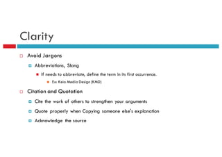 Clarity
¨ Avoid Jargons
¤ Abbreviations, Slang
n If needs to abbreviate, define the term in its first occurrence.
n Ex: Keio Media Design (KMD)
¨ Citation and Quotation
¤ Cite the work of others to strengthen your arguments
¤ Quote properly when Copying someone else's explanation
¤ Acknowledge the source
 