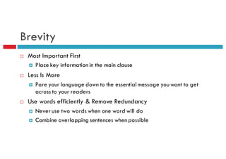Brevity
¨ Most Important First
¤ Place key information in the main clause
¨ Less Is More
¤ Pare your language down to the essential message you want to get
across to your readers
¨ Use words efficiently & Remove Redundancy
¤ Never use two words when one word will do
¤ Combine overlapping sentences when possible
 