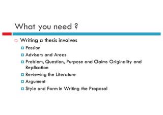 What you need ?
¨ Writing a thesis involves
¤ Passion
¤ Advisors and Areas
¤ Problem, Question, Purpose and Claims Originality and
Replication
¤ Reviewing the Literature
¤ Argument
¤ Style and Form in Writing the Proposal
 
