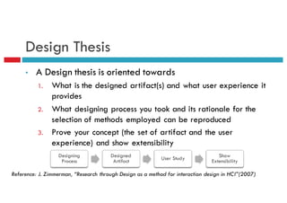 Design Thesis
• A Design thesis is oriented towards
1. What is the designed artifact(s) and what user experience it
provides
2. What designing process you took and its rationale for the
selection of methods employed can be reproduced
3. Prove your concept (the set of artifact and the user
experience) and show extensibility
Reference: J. Zimmerman, “Research through Design as a method for interaction design in HCI”(2007)
Designing
Process
Designed
Artifact
User Study Show
Extensibility
 
