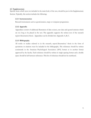 2.3 Supplementary 
Specific items which were not included in the main body of the text, should be put in this Supplementary 
Section. Typically, this section includes the following: 
2.3.1 Instrumentation 
Research instruments such as questionnaires, maps or computer programmes. 
2.3.2 Appendix 
Appendices consist of additional illustration of data sources, raw data and quoted citations which 
are too long to be placed in the text. The appendix supports the written text of the research 
report/dissertation/thesis. Appendices can be divided into Appendix A, B, C. 
2.3.3 Bibliography 
All works or studies referred to in the research, report/dissertation/ thesis in the form of 
quotations or citations must be included in the bibliography. The references should be written 
consistently in the American Psychological Association (APA) format or in another format 
approved by the faculty. Each reference should be written in single spacing format and a double 
space should be left between references. This list of references should not be numbered. 
6 
 