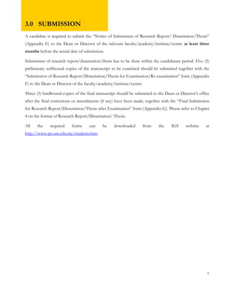 3.0 SUBMISSION 
A candidate is required to submit the “Notice of Submission of Research Report/ Dissertation/Thesis” 
(Appendix E) to the Dean or Director of the relevant faculty/academy/institute/centre at least three 
months before the actual date of submission. 
Submission of research report/dissertation/thesis has to be done within the candidature period. Five (5) 
preliminary softbound copies of the manuscript to be examined should be submitted together with the 
“Submission of Research Report/Dissertation/Thesis for Examination/Re-examination” form (Appendix 
F) to the Dean or Director of the faculty/academy/institute/centre. 
Three (3) hardbound copies of the final manuscript should be submitted to the Dean or Director’s office 
after the final corrections or amendments (if any) have been made, together with the “Final Submission 
for Research Report/Dissertation/Thesis after Examination” form (Appendix G). Please refer to Chapter 
4 on the format of Research Report/Dissertation/ Thesis. 
All the required forms can be downloaded from the IGS website at 
http://www.ips.um.edu.my/students.htm. 
7 
 