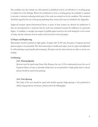 The candidate may also include any other printed or published work by an individual or a working group 
to validate his or her findings. Where the contribution is from a working group, the candidate is required 
to provide a statement indicating which part of the work was carried out by the candidate. The statement 
should be signed by the rest of the group indicating their consent (this may be included in the Appendix). 
Approved research reports/dissertations/theses or parts of their content are allowed for publication if 
they are accompanied by a statement that the work was conducted towards the fulfilment of a particular 
degree. A candidate, is strongly encouraged to publish papers based on the work during his or her course 
of study, and due reference must be made to the University in all such papers. 
4.3 Paper and Duplicating 
Manuscripts should be printed on high quality A4 paper (201 X 297 mm; 80 grams). Computer pin-feed 
printout paper is not permitted. The final manuscript, in hardbound copies, must be typed and duplicated 
by offset printing or good quality photocopying. All copies must be clean and neat in order to ensure easy 
reading. 
4.4 Printing 
4.4.1 Printing Quality 
Sections must be typed using Times New Roman, font size 12. For mathematical texts, the use of 
Equation Editor or Latex is advisable. Script fonts are not permitted. A high quality laser or ink-jet 
printer should be used for the printing. 
4.4.2 Line Spacing 
The body of the text should be typed with double spacing. Single-spacing is only permitted in 
tables, long quotations, footnotes, citation and in the bibliography. 
9 
 