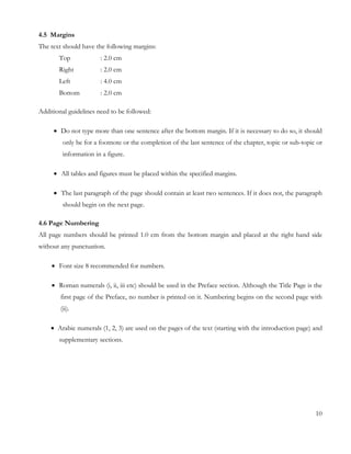 4.5 Margins 
The text should have the following margins: 
Top : 2.0 cm 
Right : 2.0 cm 
Left : 4.0 cm 
Bottom : 2.0 cm 
Additional guidelines need to be followed: 
 Do not type more than one sentence after the bottom margin. If it is necessary to do so, it should 
only be for a footnote or the completion of the last sentence of the chapter, topic or sub-topic or 
information in a figure. 
 All tables and figures must be placed within the specified margins. 
 The last paragraph of the page should contain at least two sentences. If it does not, the paragraph 
should begin on the next page. 
4.6 Page Numbering 
All page numbers should be printed 1.0 cm from the bottom margin and placed at the right hand side 
without any punctuation. 
 Font size 8 recommended for numbers. 
 Roman numerals (i, ii, iii etc) should be used in the Preface section. Although the Title Page is the 
first page of the Preface, no number is printed on it. Numbering begins on the second page with 
(ii). 
 Arabic numerals (1, 2, 3) are used on the pages of the text (starting with the introduction page) and 
supplementary sections. 
10 
 