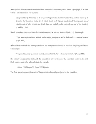 If the quoted citation contains more than four sentences, it should be placed within a paragraph of its own 
with a 1 cm indentation. For example: 
The general theory of relativity, on its own, cannot explain these features or answer these questions because of its 
prediction that the universe started off with infinite density at the big bang singularity. At the singularity, general 
relativity and all other physical laws break down: one couldn’t predict what will come out of the singularity 
(Hawking, 1988). 
If only part of the quotation is cited, the citation should be marked with an ellipsis (…), for example: 
‘There must be give and take, with the teacher being a participant as well as leader and … a source of answers’ 
(Sizer, 1984). 
If the author interprets the writings of others, the interpretation should be placed in a square parenthesis, 
for example: 
‘The principle [sanctity of contracts] is closely associated with that of freedom of contract…’ (Peden, 1982). 
If a primary source cannot be found, the candidate is allowed to quote the secondary source in the text. 
Both sources need to be acknowledged, for example: 
Skinner (1968), quoted by Conant (1972), was... 
The final research report/dissertation/thesis submitted must be produced by the candidate. 
13 
 