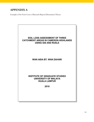 APPENDIX A 
Example of the Front Cover of Research Report/Dissertation/Theses: 
14 
SOIL LOSS ASSESSMENT OF THREE 
CATCHMENT AREAS IN CAMERON HIGHLANDS 
USING GIS AND RUSLE 
WAN AIDA BT. WAN ZAHARI 
INSTITUTE OF GRADUATE STUDIES 
UNIVERSITY OF MALAYA 
KUALA LUMPUR 
2010 
 