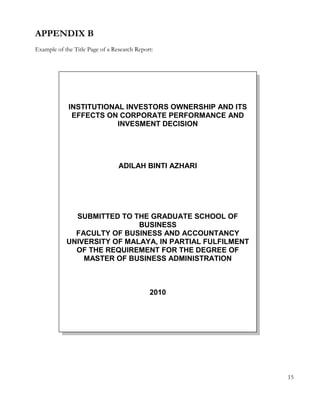 APPENDIX B 
Example of the Title Page of a Research Report: 
15 
INSTITUTIONAL INVESTORS OWNERSHIP AND ITS 
EFFECTS ON CORPORATE PERFORMANCE AND 
INVESMENT DECISION 
ADILAH BINTI AZHARI 
SUBMITTED TO THE GRADUATE SCHOOL OF 
BUSINESS 
FACULTY OF BUSINESS AND ACCOUNTANCY 
UNIVERSITY OF MALAYA, IN PARTIAL FULFILMENT 
OF THE REQUIREMENT FOR THE DEGREE OF 
MASTER OF BUSINESS ADMINISTRATION 
2010 
 