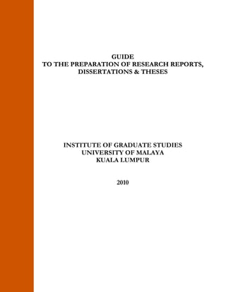 GUIDE 
TO THE PREPARATION OF RESEARCH REPORTS, 
DISSERTATIONS & THESES 
INSTITUTE OF GRADUATE STUDIES 
UNIVERSITY OF MALAYA 
KUALA LUMPUR 
2010 
 