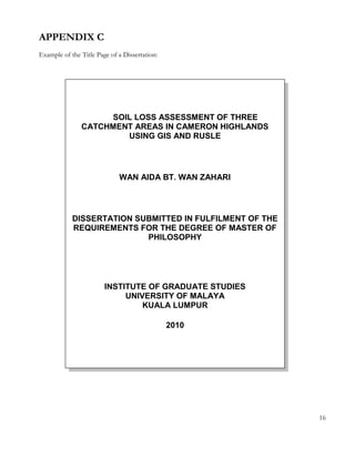 APPENDIX C 
Example of the Title Page of a Dissertation: 
16 
SOIL LOSS ASSESSMENT OF THREE 
CATCHMENT AREAS IN CAMERON HIGHLANDS 
USING GIS AND RUSLE 
WAN AIDA BT. WAN ZAHARI 
DISSERTATION SUBMITTED IN FULFILMENT OF THE 
REQUIREMENTS FOR THE DEGREE OF MASTER OF 
PHILOSOPHY 
INSTITUTE OF GRADUATE STUDIES 
UNIVERSITY OF MALAYA 
KUALA LUMPUR 
2010 
 