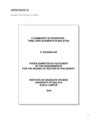 APPENDIX D 
Example of the Title Page of a Thesis: 
17 
A COMMUNITY IN TRANSITION : 
TAMIL DISPLACEMENTS IN MALAYSIA 
S. NAGARAJAN 
THESIS SUBMITTED IN FULFILMENT 
OF THE REQUIREMENTS 
FOR THE DEGREE OF DOCTOR OF PHILOSOPHY 
INSTITUTE OF GRADUATE STUDIES 
UNIVERSITY OF MALAYA 
KUALA LUMPUR 
2010 
 