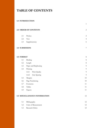 TABLE OF CONTENTS 
1.0 INTRODUCTION 
1 
2.0 ORDER OF CONTENTS 
2.1 Preface 
2.2 Text 
2.3 Supplementary 
2 
2 
4 
6 
3.0 SUBMISSION 7 
4.0 FORMAT 8 
4.1 Binding 
4.2 Length 
4.3 Paper and Duplicating 
4.4 Printing 
4.4.1 Print Quality 
4.4.2 Line Spacing 
4.5 Margins 
4.6 Page Numbering 
4.7 Footnotes 
4.8 Tables 
4.9 Figures 
8 
8 
9 
9 
9 
9 
10 
10 
11 
11 
11 
5.0 MISCELLANEOUS INFORMATION 
5.1 Bibliography 
5.2 Units of Measurement 
5.3 Research Ethics 
12 
12 
12 
12 
 