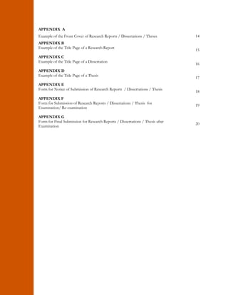 APPENDIX A 
Example of the Front Cover of Research Reports / Dissertations / Theses 14 
APPENDIX B 
Example of the Title Page of a Research Report 15 
APPENDIX C 
Example of the Title Page of a Dissertation 16 
APPENDIX D 
Example of the Title Page of a Thesis 17 
APPENDIX E 
Form for Notice of Submission of Research Reports / Dissertations / Thesis 18 
APPENDIX F 
Form for Submission of Research Reports / Dissertations / Thesis for 
Examination/ Re-examination 19 
APPENDIX G 
Form for Final Submission for Research Reports / Dissertations / Thesis after 
Examination 20 
 