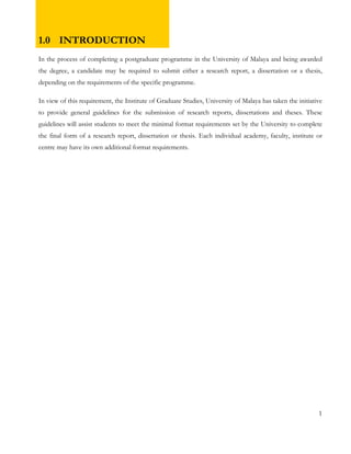 1.0 INTRODUCTION 
In the process of completing a postgraduate programme in the University of Malaya and being awarded 
the degree, a candidate may be required to submit either a research report, a dissertation or a thesis, 
depending on the requirements of the specific programme. 
In view of this requirement, the Institute of Graduate Studies, University of Malaya has taken the initiative 
to provide general guidelines for the submission of research reports, dissertations and theses. These 
guidelines will assist students to meet the minimal format requirements set by the University to complete 
the final form of a research report, dissertation or thesis. Each individual academy, faculty, institute or 
centre may have its own additional format requirements. 
1 
 