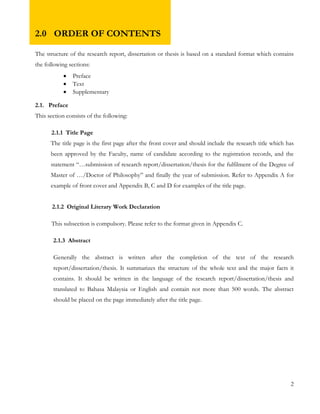 2.0 ORDER OF CONTENTS 
The structure of the research report, dissertation or thesis is based on a standard format which contains 
the following sections: 
 Preface 
 Text 
 Supplementary 
2.1. Preface 
This section consists of the following: 
2.1.1 Title Page 
The title page is the first page after the front cover and should include the research title which has 
been approved by the Faculty, name of candidate according to the registration records, and the 
statement “…submission of research report/dissertation/thesis for the fulfilment of the Degree of 
Master of …/Doctor of Philosophy” and finally the year of submission. Refer to Appendix A for 
example of front cover and Appendix B, C and D for examples of the title page. 
2.1.2 Original Literary Work Declaration 
This subsection is compulsory. Please refer to the format given in Appendix C. 
2.1.3 Abstract 
Generally the abstract is written after the completion of the text of the research 
report/dissertation/thesis. It summarizes the structure of the whole text and the major facts it 
contains. It should be written in the language of the research report/dissertation/thesis and 
translated to Bahasa Malaysia or English and contain not more than 500 words. The abstract 
should be placed on the page immediately after the title page. 
2 
 