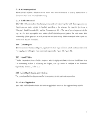 2.1.4 Acknowledgements 
Most research reports, dissertations or theses have their subsection to convey appreciation to 
those who have been involved in the study. 
2.1.5 Table of Contents 
The Table of Contents lists the chapters, topics and sub-topics together with their page numbers. 
Sub-topics and topics should be labelled according to the chapter, for e.g., the first topic in 
Chapter 1 should be marked 1.1 and the first sub-topic, 1.1.1. The use of letters in parenthesis for 
e.g., (a), (b), (c) is appropriate as a means of differentiating sub-topics of the same topic. This 
numbering system provides a clear picture of the relationship between chapters and topics and 
shows how they are connected. 
2.1.6 List of Figures 
This list contains the titles of figures, together with their page numbers, which are listed in the text. 
For e.g., figures in Chapter 3 are numbered sequentially: Figure 3.1, Figure 3.2. 
2.1.7 List of Tables 
This list contains the titles of tables, together with their page numbers, which are listed in the text. 
The numbering system is according to chapter, for e.g.: tables in Chapter 3 are numbered 
sequentially: Table 3.1, Table 3.2. 
2.1.8 List of Symbols and Abbreviations 
The symbols and abbreviations must be in accordance to international convention. 
2.1.9 List of Appendices 
This list is optional and contains the titles of appendices placed in the supplementary section. 
3 
 
