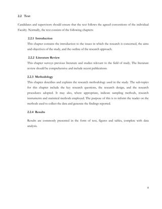 2.2 Text 
Candidates and supervisors should ensure that the text follows the agreed conventions of the individual 
Faculty. Normally, the text consists of the following chapters: 
2.2.1 Introduction 
This chapter contains the introduction to the issues in which the research is concerned, the aims 
and objectives of the study, and the outline of the research approach. 
2.2.2 Literature Review 
This chapter surveys previous literature and studies relevant to the field of study. The literature 
review should be comprehensive and include recent publications. 
2.2.3 Methodology 
This chapter describes and explains the research methodology used in the study. The sub-topics 
for this chapter include the key research questions, the research design, and the research 
procedures adopted. It may also, where appropriate, indicate sampling methods, research 
instruments and statistical methods employed. The purpose of this is to inform the reader on the 
methods used to collect the data and generate the findings reported. 
2.2.4 Results 
Results are commonly presented in the form of text, figures and tables, complete with data 
analysis. 
4 
 