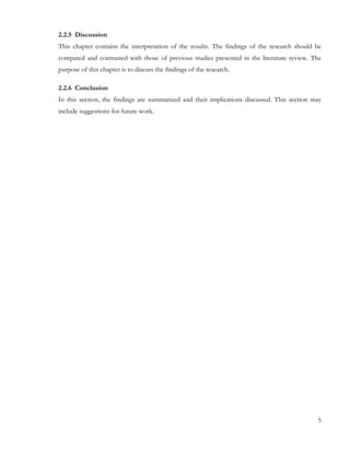 2.2.5 Discussion 
This chapter contains the interpretation of the results. The findings of the research should be 
compared and contrasted with those of previous studies presented in the literature review. The 
purpose of this chapter is to discuss the findings of the research. 
2.2.6 Conclusion 
In this section, the findings are summarized and their implications discussed. This section may 
include suggestions for future work. 
5 
 