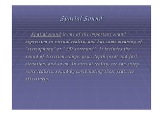 Spatial Sound
    Spatial sound is one of the im portant sound
expression in virtual reality, and has sam e m eaning of
“ stereophony ” or “ 3D surround ” . It includes the
sound of direction, range, yew , depth (near and far),
elevation, and so on. In virtual reality, w e can enjoy
m ore realistic sound by com binating these features
effectively.
 