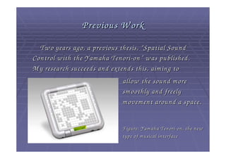 Previous W ork
  Tw o years ago, a previous thesis, “ Spatial Sound
Control w ith the Yam aha Tenori - on ” w as published.
M y research succeeds and extends this, aim ing to
                              allow the sound m ore
                              sm oothly and freely
                              m ovem ent around a space.


                             Figure: Yam aha Tenori - on, the new
                             type of m usical interface
 